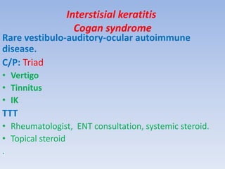 Interstisial keratitis
Cogan syndrome
Rare vestibulo-auditory-ocular autoimmune
disease.
C/P: Triad
• Vertigo
• Tinnitus
• IK
TTT
• Rheumatologist, ENT consultation, systemic steroid.
• Topical steroid
.
 