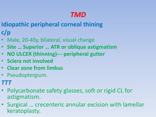 TMD
Idiopathic peripheral corneal thining
c/p
• Male, 20-40y, bilateral, visual change
• Site … Superior … ATR or oblique astigmatism
• NO ULCER (thinning)--- peripheral gutter
• Sclera not involved
• Clear zone from limbus
• Pseudoptergium.
TTT
• Polycarbonate safety glasses, soft or rigid CL for
astigmatism.
• Surgical … crecenteric annular excision with lamellar
keratoplasty.
 