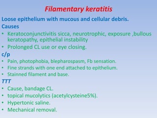 Filamentary keratitis
Loose epithelium with mucous and cellular debris.
Causes
• Keratoconjunctivitis sicca, neurotrophic, exposure ,bullous
keratopathy, epithelial instability
• Prolonged CL use or eye closing.
c/p
• Pain, photophobia, blepharospasm, Fb sensation.
• Fine strands with one end attached to epithelium.
• Stainned filament and base.
TTT
• Cause, bandage CL.
• topical mucolytics (acetylcysteine5%).
• Hypertonic saline.
• Mechanical removal.
 