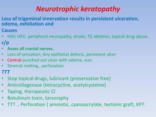 Neurotrophic keratopathy
Loss of trigeminal innervation results in persistent ulceration,
odema, exfoliation and
Causes
• HSV, HZV, peripheral neuropathy, stroke, TG ablation, topical drug abuse.
c/p
• Asses all cranial nerves.
• Loss of sensation, tiny epithelial defects, persistent ulcer
• Central punched out ulcer with odema, scar.
• Stromal melting , perforation.
TTT
• Stop topical drugs, lubricant (preservative free)
• Anticollagenase (tetracycline, acetylcysteine)
• Taping, therapeutic Cl
• Botulinum toxin, tarsoraphy
• TTT .. Perforation ( amniotic, cyanoacrylate, tectonic graft, KP?.
 