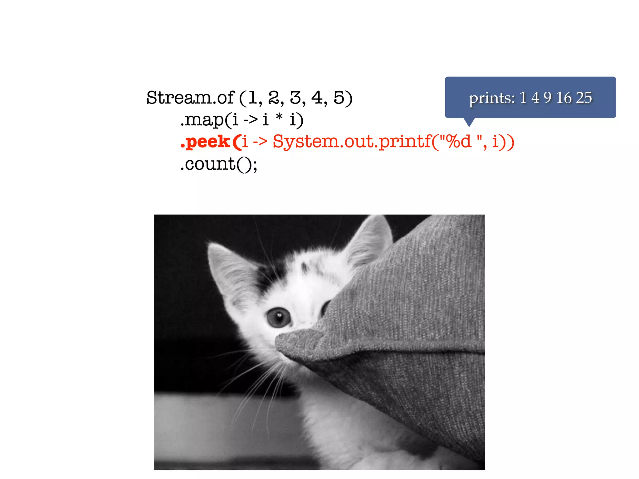 Stream.of (1, 2, 3, 4, 5)
.map(i -> i * i)
.peek(i -> System.out.printf("%d ", i))
.count();
prints: 1 4 9 16 25
 