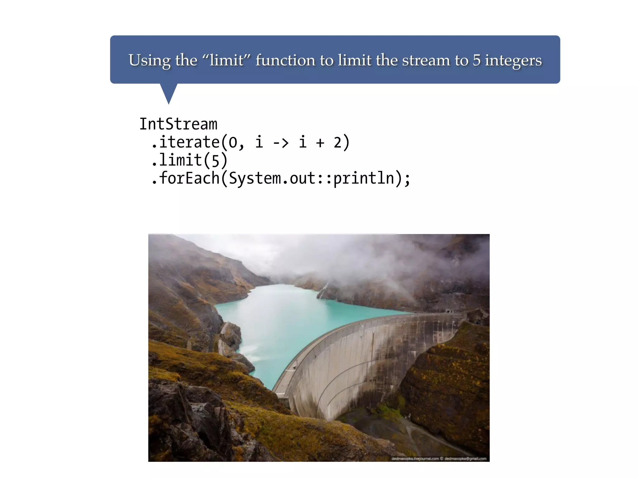 IntStream
.iterate(0, i -> i + 2)
.limit(5)
.forEach(System.out::println);
Using the “limit” function to limit the stream to 5 integers
 