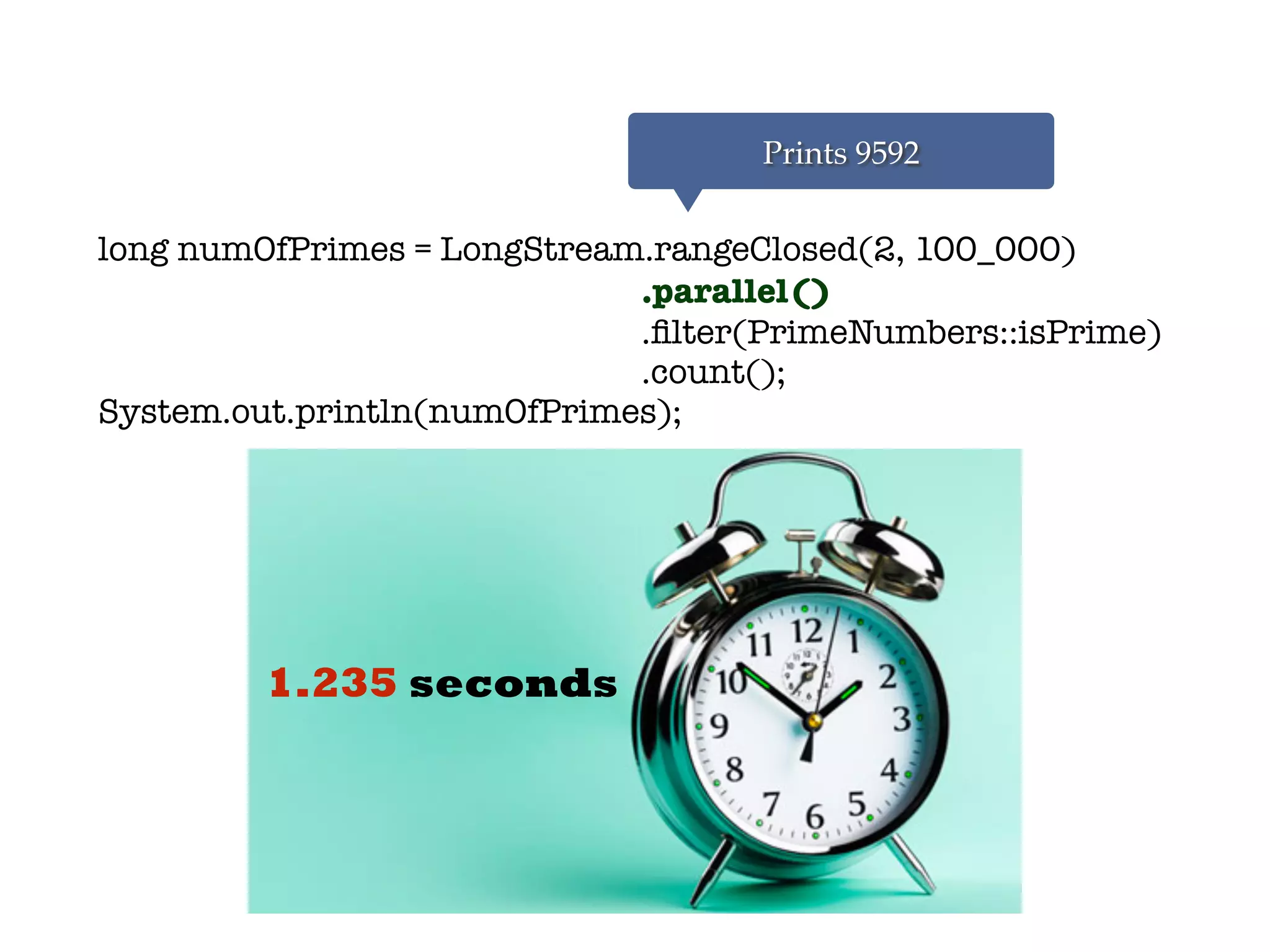 long numOfPrimes = LongStream.rangeClosed(2, 100_000)
.parallel()
.ﬁlter(PrimeNumbers::isPrime)
.count();
System.out.println(numOfPrimes);
Prints 9592
1.235 seconds
 