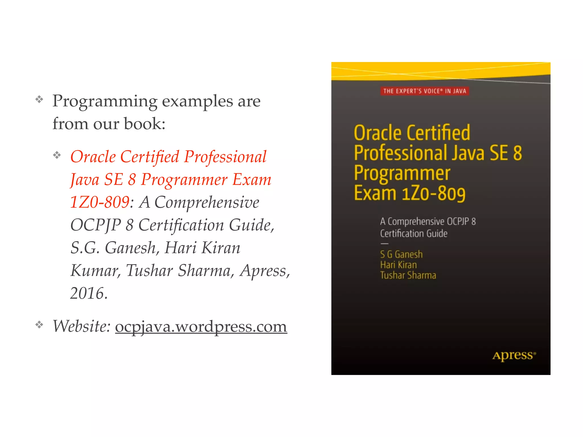 ❖ Programming examples are
from our book:
❖ Oracle Certiﬁed Professional
Java SE 8 Programmer Exam
1Z0-809: A Comprehensive
OCPJP 8 Certiﬁcation Guide,
S.G. Ganesh, Hari Kiran
Kumar, Tushar Sharma, Apress,
2016.
❖ Website: ocpjava.wordpress.com
 