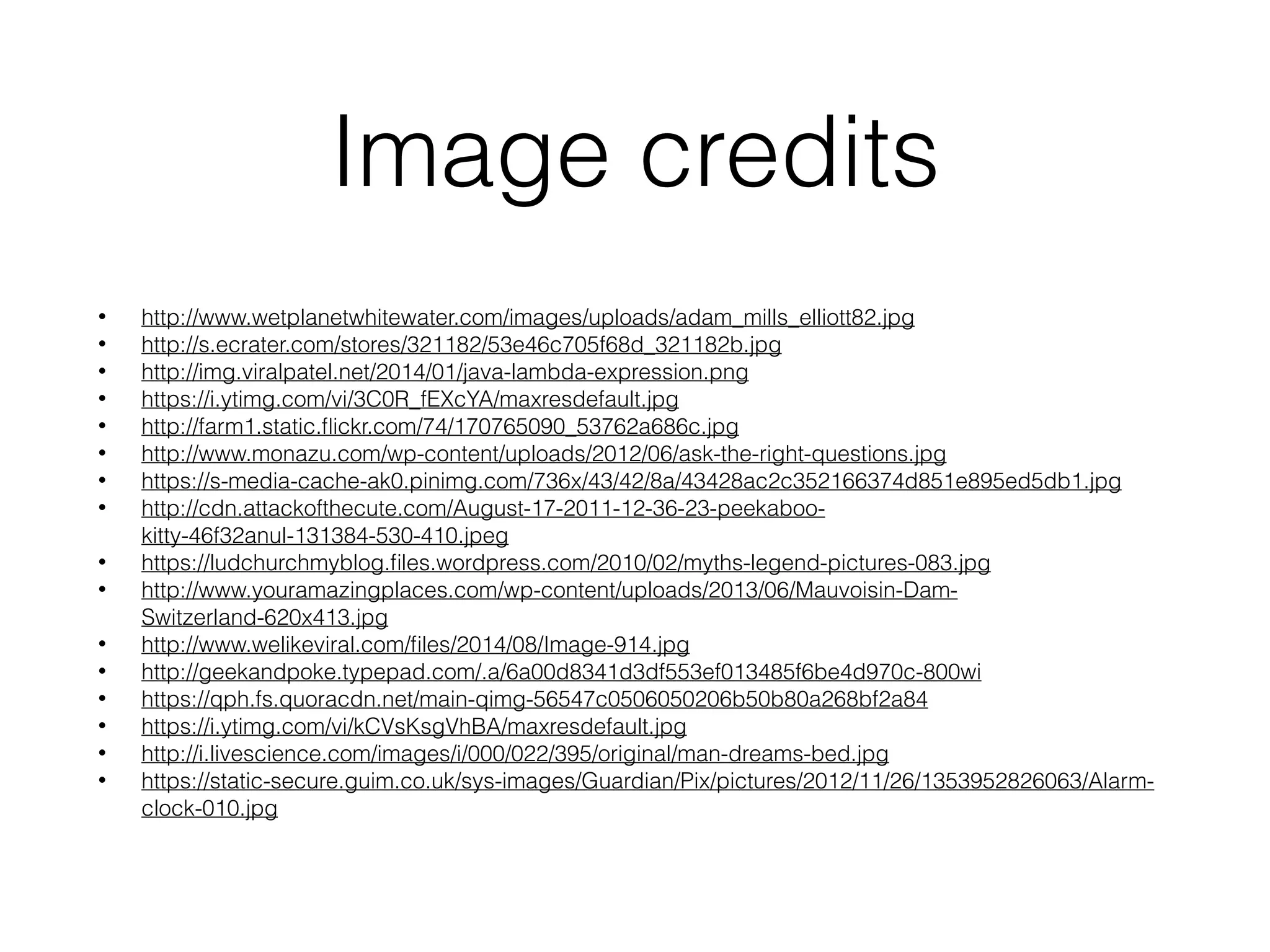 Image credits
• http://www.wetplanetwhitewater.com/images/uploads/adam_mills_elliott82.jpg
• http://s.ecrater.com/stores/321182/53e46c705f68d_321182b.jpg
• http://img.viralpatel.net/2014/01/java-lambda-expression.png
• https://i.ytimg.com/vi/3C0R_fEXcYA/maxresdefault.jpg
• http://farm1.static.ﬂickr.com/74/170765090_53762a686c.jpg
• http://www.monazu.com/wp-content/uploads/2012/06/ask-the-right-questions.jpg
• https://s-media-cache-ak0.pinimg.com/736x/43/42/8a/43428ac2c352166374d851e895ed5db1.jpg
• http://cdn.attackofthecute.com/August-17-2011-12-36-23-peekaboo-
kitty-46f32anul-131384-530-410.jpeg
• https://ludchurchmyblog.ﬁles.wordpress.com/2010/02/myths-legend-pictures-083.jpg
• http://www.youramazingplaces.com/wp-content/uploads/2013/06/Mauvoisin-Dam-
Switzerland-620x413.jpg
• http://www.welikeviral.com/ﬁles/2014/08/Image-914.jpg
• http://geekandpoke.typepad.com/.a/6a00d8341d3df553ef013485f6be4d970c-800wi
• https://qph.fs.quoracdn.net/main-qimg-56547c0506050206b50b80a268bf2a84
• https://i.ytimg.com/vi/kCVsKsgVhBA/maxresdefault.jpg
• http://i.livescience.com/images/i/000/022/395/original/man-dreams-bed.jpg
• https://static-secure.guim.co.uk/sys-images/Guardian/Pix/pictures/2012/11/26/1353952826063/Alarm-
clock-010.jpg
 