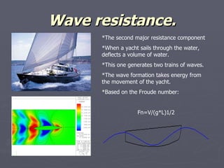 Wave resistance. *The second major resistance component *When a yacht sails through the water, deflects a volume of water. *This one generates two trains of waves. *The wave formation takes energy from the movement of the yacht. *Based on the Froude number: Fn=V/(g*L)1/2 