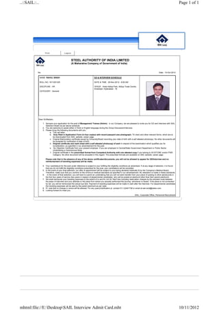 ..::SAIL::..                                                                                                                                                                           Page 1 of 1




                    Print                   Logout


                                                     STEEL AUTHORITY OF INDIA LIMITED
                                                     (A Maharatna Company of Government of India)


           No.                                                                                                                                                  Date : 10-Oct-2012

               NAME: RAHUL SINGH                                                GD & INTERVIEW SCHEDULE

               ROLL NO: 1811291325                                              DATE & TIME : 29-Nov-2012 - 8:00 AM

               DISCIPLINE : HR                                                  VENUE : Hotel Aditya Park, Aditya Trade Centre,
                                                                                Ameerpet, Hyderabad - 18
               CATEGORY : General




           Dear Sir/Madam,

                  1. Apropos your application for the post of Management Trainee (Admin) in our Company, we are pleased to invite you for GD and Interview with SAIL
                     Selection Board as per above schedule.
                  2. You are welcome to speak either in Hindi or English language during the Group Discussion/Interview.
                  3. Please bring the following documents with you :
                         a. This call letter.
                         b. Duly filled in Application Form (in four copies) with recent passport size photograph, TA claim and other relevant forms, which are to
                             be downloaded from SAIL website, career page.
                         c. Original Matriculation certificate issued by University/Board recording your date of birth with a self attested photocopy. No other documents will
                             be accepted for verification of date of birth.
                         d. Original certificate and mark sheet with a self attested photocopy of each in respect of the examination which qualifies you for
                             consideration, as specified in our advertisement for the post.
                         e. No Objection Certificate from your present employer, if you are employed in Central/State Government Department or Public Sector
                             Undertaking or Autonomous Body.
                          f. Original certificate in the prescribed format from Competent Authority with one attested copy if you belong to SC/ST/OBC and/or PWD
                             Category. No other document will be accepted in this regard. The prescribed formats are available on SAIL website, career page.

                     Please note that in the absence of any of the above certificates/documents, you will not be allowed to appear for GD/Interview and no
                     reimbursement of traveling expenses will be made.

                  4. Your candidature for the post under reference is subject to your fulfilling the eligibility conditions as advertised. If at any stage of selection, it is found
                     that you do not fulfill the eligibility conditions prescribed for the post, your candidature will be cancelled.
                  5. In the event of your final selection, our offer of appointment will be subject to your being declared medically fit by the Company’s Medical Board.
                     Therefore, make sure that you conform to the minimum medical standards as specified in our advertisement. No relaxation is made in these standards.
                  6. . In the event of final selection, you will have to submit an undertaking that you will not seek transfer from your place of posting to other plants/units in
                     the first four years of service (two years in respect of departmental candidates, who will be posted at plant/unit other than their parent plant/unit).
                  7. We shall reimburse your traveling expenses to the extent of to and fro 3rd AC Rail Fare including reservation charges by the shortest route between
                     the place of interview and your address or the place from where you actually performed the journey, whichever is nearer. If the place is not connected
                     by rail, you will be reimbursed the actual bus fare. Payment of traveling expenses will be made in cash after the interview. For departmental candidates
                     the traveling expenses will be paid by the parent plant/unit as per rules.
                  8. Pl. note that no change in venue will be allowed. For any query/clarification pl. contact 011-22441758 or email at sail.rectt@sailex.com.
                  9. Looking forward to meet you.

                                                                                                                                  SAIL, Corporate Office, Personnel-Recruitment




mhtml:file://E:DesktopSAIL Interview Admit Card.mht                                                                                                                                  10/11/2012
 