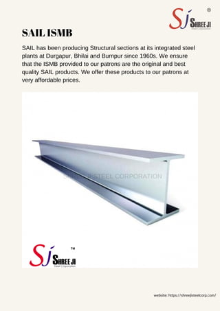 SAIL ISMB
SAIL has been producing Structural sections at its integrated steel
plants at Durgapur, Bhilai and Burnpur since 1960s. We ensure
that the ISMB provided to our patrons are the original and best
quality SAIL products. We offer these products to our patrons at
very affordable prices.
website: https://shreejisteelcorp.com/
SHREE JI STEEL CORPORATION
 