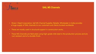 SAIL MS Channels
• Shree Ji Steel Corporation, Sail MS Channel Supplier, Retailer, Wholesaler in India provides
a huge supply of SAIL channels to our customers and clients located worldwide.
• These are mostly used in structural support in construction works.
• These MS Channels are fabricated using high-grade mild steel in the production process and are
rust-resistant and of a durable finish.
 