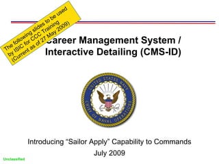 d
                              use
                         o be
                    e s t ning 09)
                 lid rai 20
           ing s C T ay
                         M
        low r CC 27  Career Management System /
   e fol fo of
               s
 Th ISIC nt a
  by urre            Interactive Detailing (CMS-ID)
    (C




               Introducing “Sailor Apply” Capability to Commands
                                     July 2009
Unclassified
 
