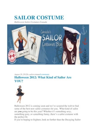SAILOR COSTUME
Halloween Sailor Costumes Canada
August 28, 2012by sailorcostume0 comments
Halloween 2012: What Kind of Sailor Are
YOU?
Halloween 2012 is coming soon and we’ve scoured the web to find
some of the best new sailor costumes for you. What kind of sailor
are you going to be this year? Whether it’s something sexy,
something gory, or something funny, there’s a sailor costume with
the perfect fit.
If you’re hoping to frighten, look no further than the Decaying Sailor
 