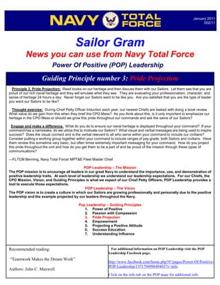 January 2011
                                                                                                                           002/11




                                          Sailor Gram
          News you can use from Navy Total Force
                           Power Of Positive (POP) Leadership

                     Guiding Principle number 3: Pride Projection
  Principle 3. Pride Projection: Read books on our heritage and then discuss them with our Sailors. Let them see that you are
proud of our rich naval heritage and they will emulate what they see. They are evaluating your professionalism, character, and
sense of heritage 24 hours a day. Never forget our Sailors want to be like you. Are you satisfied that you are the type of leader
you want our Sailors to be like?

  Thought exercise: During Chief Petty Officer Induction each year, our newest Chiefs are tasked with doing a book review.
What value do we gain from this when they brief the CPO Mess? As you think about this, is it only important to emphasize our
heritage in the CPO Mess or should we grow this pride throughout our commands and ask the same of our Sailors?

  Engage and make a difference. What do you do to ensure our naval heritage is displayed throughout your command? If your
command has a namesake, do we utilize this to motivate our Sailors? What visual and verbal messages are being used to inspire
success? Does the visual connect and is the verbal relevant to all who serve within your command to include our civilians?
Consider putting a working group together within your command to include ranges of pay grade, both Sailors and civilians. Have
them review this sometime very basic, but often times extremely important messaging for your command. How do you project
this pride throughout the unit and how do you get them to be a part of and be proud of the mission through these types of
communications?

---FLTCM Benning, Navy Total Force/ MPT&E Fleet Master Chief

                                               POP Leadership – The Mission
The POP mission is to encourage all leaders in our great Navy to understand the importance, use, and demonstration of
positive leadership traits. At each level of leadership we understand our leadership expectations. For our Chiefs, the
CPO Mission, Vision, and Guiding Principles is what we expect of our Chief Petty Officers; POP Leadership provides a
tool to execute those expectations.
                                                POP Leadership – The Vision
The POP vision is to create a culture in which our Sailors are growing professionally and personally due to the positive
leadership and the example projected by our leaders throughout the Navy.

                                            Pop Leadership – Guiding Principles
                                               1. Power of Positive
                                               2. Passion with Compassion
                                               3. Pride Projection
                                               4. Empowerment
                                               5. Projecting a Positive Attitude
                                               6. Success Education
                                               7. Understanding Influence



Recommended reading:                                            For additional information on POP Leadership visit the POP
                                                               Leadership Facebook page:
“Teamwork Makes the Dream Work”
                                                               http://www.facebook.com/home.php?#!/pages/Power-Of-Positive-
                                                               POP-Leadership/137179499649403?v=info
Authors: John C. Maxwell
                                                               Click on the info tab on the POP page for additional info
 