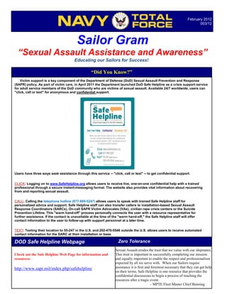 February 2012
                                                                                                                            003/12




                                         Sailor Gram
  “Sexual Assault Assistance and Awareness”
                                       Educating our Sailors for Success!

                                                  “Did You Know?”
    Victim support is a key component of the Department of Defense (DoD) Sexual Assault Prevention and Response
(SAPR) policy. As part of victim care, in April 2011 the Department launched DoD Safe Helpline as a crisis support service
for adult service members of the DoD community who are victims of sexual assault. Available 24/7 worldwide, users can
"click, call or text" for anonymous and confidential support.




Users have three ways seek assistance through this service -- "click, call or text" -- to get confidential support.


CLICK: Logging on to www.SafeHelpline.org allows users to receive live, one-on-one confidential help with a trained
professional through a secure instant-messaging format. The website also provides vital information about recovering
from and reporting sexual assault.

CALL: Calling the telephone hotline (877-995-5247) allows users to speak with trained Safe Helpline staff for
personalized advice and support. Safe Helpline staff can also transfer callers to installation-based Sexual Assault
Response Coordinators (SARCs), On-call SAPR Victim Advocates (VAs), civilian rape crisis centers or the Suicide
Prevention Lifeline. This "warm hand-off" process personally connects the user with a resource representative for
further assistance. If the contact is unavailable at the time of the "warm hand-off," the Safe Helpline staff will offer
contact information to the user to follow-up with support personnel at a later time.

TEXT: Texting their location to 55-247 in the U.S. and 202-470-5546 outside the U.S. allows users to receive automated
contact information for the SARC at their installation or base.

DOD Safe Helpline Webpage                                           Zero Tolerance
                                                                  Sexual Assault erodes the trust that we value with our shipmates.
Check out the Safe Helpline Web Page for information and          This trust is important in successfully completing our mission
resources:                                                        and equally important to enable the respect and professionalism
                                                                  expected by all we serve with. When our Sailors require
http://www.sapr.mil/index.php/safehelpline                        assistance it is first and foremost necessary that they can get help
                                                                  on their terms, Safe Helpline is one resource that provides the
                                                                  confidential discussions to begin a process of reaching the
                                                                  resources after a tragic event.
                                                                                            – MPTE Fleet Master Chief Benning
 
