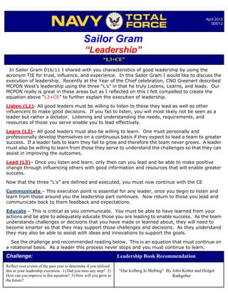 April 2012
                                                                                                                    005/12



                                               Sailor Gram
                                                “Leadership”
                                                            “L3+CE”
 In Sailor Gram 016/11 I shared with you characteristics of good leadership by using the
acronym TIE for trust, influence, and experience. In this Sailor Gram I would like to discuss the
execution of leadership. Recently at the Year of the Chief celebration, CNO Greenert described
MCPON West’s leadership using the three “L’s” in that he truly Listens, Learns, and leads. Our
MCPON really is great in these areas but as I reflected on this I felt compelled to create the
equation above “L3+CE” to further explain the execution of leadership.

Listen (L1)- All good leaders must be willing to listen to those they lead as well as other
influencers to make good decisions. If you fail to listen, you will most likely not be seen as a
leader but rather a dictator. Listening and understanding the needs, requirements, and
resources of those you serve enable you to lead effectively.

Learn (L2)– All good leaders must also be willing to learn. One must personally and
professionally develop themselves on a continuous basis if they expect to lead a team to greater
success. If a leader fails to learn they fail to grow and therefore the team never grows. A leader
must also be willing to learn from those they serve to understand the challenges so that they can
assist in improving the outcomes.

Lead (L3)– Once you listen and learn, only then can you lead and be able to make positive
change through influencing others with good information and resources that will enable greater
success.

Now that the three “L’s” are defined and executed, you must now continue with the CE

Communicate – This execution point is essential for any leader, once you begin to listen and
learn from those around you the leadership part continues. Now return to those you lead and
communicate back to them feedback and expectations.

Educate – This is critical as you communicate. You must be able to have learned from your
actions and be able to adequately educate those you are leading to enable success. As the team
understands challenges or decisions that you have made or learned about, they will need to
become smarter so that they may support those challenges and decisions. As they understand
they may also be able to assist with ideas and innovations to support the goals.

  See the challenge and recommended reading below. This is an equation that must continue on
a rotational basis. As a leader this process never stops and you must continue to learn.
Challenge:                                                          Leadership Book Recommendation
Reflect over events of the past year to determine if you utilized
this in your leadership execution. 1) Did you miss any step? 2)     “Our Iceberg Is Melting” By John Kotter and Holger
How can you improve in this equation? 3) How will you grow in                                   Rathgeber
the future?
 