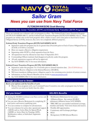 May 2011
                                                                                                                009/11




                                   Sailor Gram
      News you can use from Navy Total Force
                             FLTCM(SW/AW/SCW) Scott Benning
   Enlisted Early Career Transition (ECTP) and Enlisted Early Transition (EETP) Programs
There are currently two voluntary early out programs in effect. The Enlisted Early Career Transition Program
(ECTP) NAVADMIN 088/11, and the Enlisted Early Transition Program (EETP) NAVADMIN 142/11. These
programs are similar only in that both programs allow a Sailor to leave active duty prior to their End of Active
Obligated Service (EAOS), however, they serve two completely different purposes.
Enlisted Early Transition Program (EETP) NAVADMIN 142/11
   • Separation under this program may be no greater than 24 months prior to End of Active Obligated Service
       (EAOS) or EAOS as extended.
   • Does not require a Reserve obligation requirement.
   • Separating under EETP is a final separation from the Navy.
   • All separations must be effected no later than 15 September 2013.
   • Commanding Officers maintain final disapproval authority under this program.
   • All early separations requests will not be approved.
   • See NAVADMIN 142/11 for more information.
Enlisted Career Transition Program (ECTP), NAVADMIN 088/11
   • Separation under this program 3 to 15 months prior to desired transition date. (Not EAOS driven)
   • Mandatory Reserve obligation in the Selected Reserves (SELRES).
   • Will incur mandatory drilling reserve obligation equal to the remaining active portion of current contract.
   • Information on Navy Reserve Benefits can be found at www.navyreserve.com
   • See NAVADMIN 088/11 for more information.

Things you need to know:
Know your options and the benefits of each.
    Discuss these programs with your Command Career Counselor; one early out program may be better
      suited for you and your family than the other.

Did you know?                                                 SELRES Benefits
• Joining the SELRES continues your Navy service and      •    Mobilization Deferment for two years.
   offers fantastic benefits.                             •    Affiliation Bonus. See current SELRES
• You can earn a Reserve Retirement by completing 20          enlistment/affiliation bonus NAVADMIN.
  total (active and reserve) qualifying years.            •    TRICARE low cost medical and dental coverage,
• You can continue to compete for advancement.                member and family. Visit www.tricare.mil/reserve.
• You can volunteer for active duty operational support   •    Flexible drill opportunities.
   (ADOS) such as Active Duty for Special Work            •    Commissary and Exchange privileges
   (ADSW) or Active Duty for Training (ADT);              •    SGLI
   Mobilization orders, or Individual Augmentee           •   Montgomery GI Bill-Selected Reserve
   (IA)orders.
 