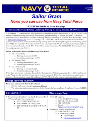 JUN 2011
                                                                                                                 012/11




                                    Sailor Gram
      News you can use from Navy Total Force
                              FLTCM(SW/AW/SCW) Scott Benning
   Command-Delivered Enlisted Leadership Training for Newly Selected E4-E7 Personnel
NAVADMIN 272/08 established the requirement for Sailors selected for advancement to E4, E5, E6, and E7 to
receive leadership training, delivered by the command, prior to frocking to the new pay grade. All materials
required to deliver the command-delivered leadership training courses may be found on Navy Knowledge Online
at http://www.nko.navy.mil on the “Leadership” tab. This NAVADMIN also outlines the requirement for
commands to document completion of leadership training in the Fleet Training Management and Planning System
(FLTMPS). The Center for Personal and Professional Development (CPPD) is currently monitoring completion
rates for selectees from the March 2011 Petty Officer advancement cycle. As of 27 JUN 11, documentation rates
for each pay grade are as follows:
March 2011 Selectee Leadership Documentation Status
    • E4s selected: 8756
            o Training documented: 3990
            o Completion percentage: 45.57%
    • E5s selected: 7265
            o Training documented: 2941
            o Completion percentage: 40.48%
    • E6s selected: 3208
            o Training documented: 1221
            o Completion percentage: 38.06
While these numbers are better than the results for the September 2010 advancement cycle, we still have a long way
to go. Please take the time to review the status for your command. If you have questions about requirements,
reports, or documentation, contact Kevin Ramey at (757) 492-5641 or by email at kevin.ramey@navy.mil

Things you need to know:
Know your options and the benefits of each.
    Enlisted leadership training is command-delivered
    The only recognized documentation method is through the Learning Event Completion Form in FLTMPS

BRAVO ZULU!                                                  Where to get help
• The commands listed below are already documented as •       FLTMPS Support:
  100% complete for this requirement                                 o 1-866-438-2898 (Toll Free)
         • USS ENTERPRISE (CVN 65)                                   o 850-452-1867 (Commercial)
         • USS EMORY S. LAND (AS 39)                                 o 922-1867 (DSN)
         • USS GEORGE WASHINGTON (CVN                                o E-mail
            73)                                                          NTMPS.SUPPORT@NAVY.MIL
                                                      •       Leadership Training Requirements:
                                                                     o NAVADMIN 272/08
                                                                     o Kevin Ramey (CPPD)
                                                                              (757) 492-5641
                                                                              Kevin.ramey@navy.mil
 