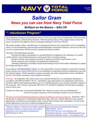 July 2010
                                                                                                                 019/10




                                    Sailor Gram
      News you can use from Navy Total Force
                          Brilliant on the Basics – SAILOR

“Ombudsman Program”
The Ombudsman Program was introduced to the U.S. Navy by Z-gram 24 on 14 September 1970 by the Chief
of Naval Operations, Admiral Elmo Zumwalt. While the primary focus of the program today remains the
same, it has grown and adapted to the ever-changing challenges of the Navy lifestyle.
The morale, health, welfare, and efficiency of command personnel are the responsibility of the commanding
officer. It is the Ombudsman, professionally trained Information and referral volunteers, who serve as the vital
two-way communication link between the command and family members.
The Role of the Ombudsman includes:
.       Personalized support and guidance to command families in adapting to the challenges of a mobile
military lifestyle and extended operations in meeting the Navy's maritime strategy.
.       Resource referrals and resolution assistance on family issues before they become a crisis.
.       Family assistance and coordination in preparing for deployments
.       Attending Ombudsman Assembly and advanced training sessions which enable ombudsmen to expand
knowledge and improve skills.
In accordance with OPNAVINST 1750.1F, it is the responsibility of each command to ensure that command
family members have access to the services of an ombudsman, by appointing sufficient ombudsman to provide
the required support. Small commands or tenant commands may make arrangements to share ombudsman
services with another command or the installation command.
Challenge: By September 14th, 2010, ensure your command families have an ombudsman designated in
accordance with OPNAVAINST 1750.1F. Immediately upon appointment, the ombudsman's information
should be added to the Ombudsman Registry at www.ombudsmanregistry.org, and they should be assigned to
the command. The Volunteer Agreement, DD Form 2793 should be completed with both parties keeping a
copy for three years.
Consider the following: 1) Command leadership: How often do you meet with your Ombudsman?
                        2) How do you grow awareness of this tremendous resource for your families?

The Navy Command Ombudsman Program celebrates its 40th year anniversary this year. September 14th is
the day that is recognized as Ombudsman Appreciation Day This year, with the 40th anniversary quickly
approaching, commands are encouraged to make a specialNotable Quotables… not only at the
                                                           effort to honor their ombudsman,
annual appreciation event, but to continue throughout the year.

"Mission readiness is directly tied to family readiness, Learn more about the Ombudsman Program:
and family readiness is directly tied to the selfless    OPNAVINST 1750.1F
dedication of our extraordinary Ombudsman"               CNIC/FFSP Web site: www.ffsp.navy.mil
MCPON Rick D. West                                       Ombudsman Registry: www.ombudsmanregistry.org
                                                         Command Leadership Toolkit: www.ffsp.navy.mil
 