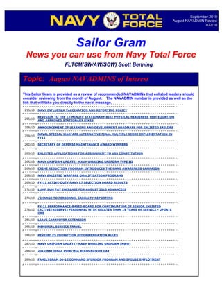 September 2010
                                                                                     August NAVADMIN Review
                                                                                                      022/10




                             Sailor Gram
 News you can use from Navy Total Force
                       FLTCM(SW/AW/SCW) Scott Benning

Topic: August NAVADMINS of Interest
This Sailor Gram is provided as a review of recommended NAVADMINs that enlisted leaders should
consider reviewing from the month of August. The NAVADMIN number is provided as well as the
link that will take you directly to the naval message.

255/10   NAVY INFLUENZA VACCINATION AND REPORTING POLICY

         REVISION TO THE 12-MINUTE STATIONARY BIKE PHYSICAL READINESS TEST EQUATION
256/10
         AND APPROVED STATIONARY BIKES

258/10   ANNOUNCEMENT OF LEARNING AND DEVELOPMENT ROADMAPS FOR ENLISTED SAILORS

         NAVAL SPECIAL WARFARE ALTERNATIVE FINAL MULTIPLE SCORE IMPLEMENTATION IN
259/10
         FY11

262/10   SECRETARY OF DEFENSE MAINTENANCE AWARD WINNERS


263/10   ENLISTED APPLICATIONS FOR ASSIGNMENT TO USS CONSTITUTION


265/10   NAVY UNIFORM UPDATE - NAVY WORKING UNIFORM TYPE III

266/10   CRIME REDUCTION PROGRAM INTRODUCES THE GANG AWARENESS CAMPAIGN

268/10   NAVY ENLISTED WARFARE QUALIFICATION PROGRAMS

269/10   FY-11 ACTIVE-DUTY NAVY E7 SELECTION BOARD RESULTS

271/10   LUMP SUM PAY INCREASE FOR AUGUST 2010 ADVANCEES


274/10   /CHANGE TO PERSONNEL CASUALTY REPORTING


         FY-11 PERFORMANCE-BASED BOARD FOR CONTINUATION OF SENIOR ENLISTED
276/10   (ACTIVE/RESERVE) PERSONNEL WITH GREATER THAN 19 YEARS OF SERVICE - UPDATE
         ONE

281/10   LEAVE CARRYOVER EXTENSION

285/10   MEMORIAL SERVICE TRAVEL


286/10   REVISED E5 PROMOTION RECOMMENDATION RULES


287/10   NAVY UNIFORM UPDATE - NAVY WORKING UNIFORM (NWU)

288/10   2010 NATIONAL POW/MIA RECOGNITION DAY


289/10   FAMILYGRAM 06-10 COMMAND SPONSOR PROGRAM AND SPOUSE EMPLOYMENT
 