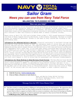May 2010
                                                                                                                   13/10




                                     Sailor Gram
        News you can use from Navy Total Force
                              MILLINGTON, TN FLOODING VICTIMS
                                           How can you help?
In times of disaster, it is the mission of the Navy-Marine Corps Relief Society to assist
with pre-disaster evacuation (when an evacuation is ordered), provide urgent basic
assistance in the immediate aftermath of a disaster, and assist with essential long-term
needs when losses are not adequately covered by insurance or government benefits. The Society
will continue to meet this mission no matter when or where a disaster strikes.

Heavy rains on April 30, 2010 and a broken levee on May 1, 2010 caused extensive flooding
over much of Naval Support Activity Mid-South, in Millington, Tennessee. The base is closed
except for essential personnel. Access to the base is very limited due flooding in the
surrounding area.

Information for Affected Sailors & Marines: Financial assistance is available through the
Navy-Marine Corps Relief Society to meet the emergency needs of active duty and retired
Sailors, Marines and their families. The temporary office is located in the NSA Mid-South
Gymnasium and may assist Single Sailors and Marines with a $300 loan and Sailors and Marines
with dependents with a $600 loan. If you have been safely relocated away from high water,
we recommend you not travel to the Society’s temporary office; simply call the American Red
Cross at 1 877-272-7337. The ARC has been authorized to provide $300 or $600 via Western
Union. Please consider the Navy-Marine Corps Relief Society as your first resource whenever
you need help. Until clients have the opportunity to sit down with a Society counselor, this
financial assistance will be considered an interest-free loan. Repayment by allotment will
not start until August 1, 2010 to allow time for government and insurance reimbursements.

Information for Those Wishing to Help Military Flood Victims: The Navy-Marine Corps Relief
Society would be pleased to accept a charitable gift designed to assist flood victims. Simply
send a check payable to NMCRS (or Navy-Marine Corps Relief Society) and mail it to:
Navy-Marine Corps Relief Society; 875 North Randolph Street, Suite 225, Arlington, VA 22203.
On the memo line of the check, write in “Flood Assistance”. Donors may also click on “Make
a Gift” on the society web site and follow the prompts to make a general donation.



       NMCRS Web Site: WWW.NMCRS.ORG
       Click on Make a Donation or mail check to:
                                                     Navy and Marine Corps Relief Society
                                                     875 North Randolph Street, Suite 225
                                                     Arlington, VA 22203


                              Message from the NPC Force Master Chief

   Our Navy family is coming together in Millington and making the best of a bad situation. We appreciate all of
    the thoughts and prayers from our Navy family around the world and we are working aggressively to get
    systems back on line to support our Sailors while we ensure we maintain a clear focus on ensuring our families
    that were affected are getting the very best in attention and support as they recover from the flooding.
    --- FORCM Jon Port, NPC Force Master Chief
 