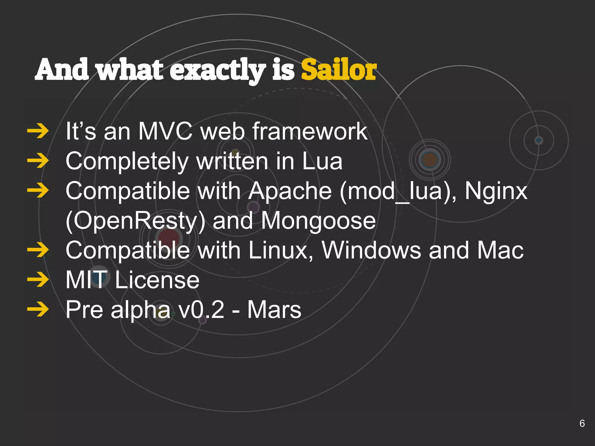 And what exactly is Sailor 
➔ It’s an MVC web framework 
➔ Completely written in Lua 
➔ Compatible with Apache (mod_lua), Nginx 
(OpenResty) and Mongoose 
➔ Compatible with Linux, Windows and Mac 
➔ MIT License 
➔ Pre alpha v0.2 - Mars 
6 
 