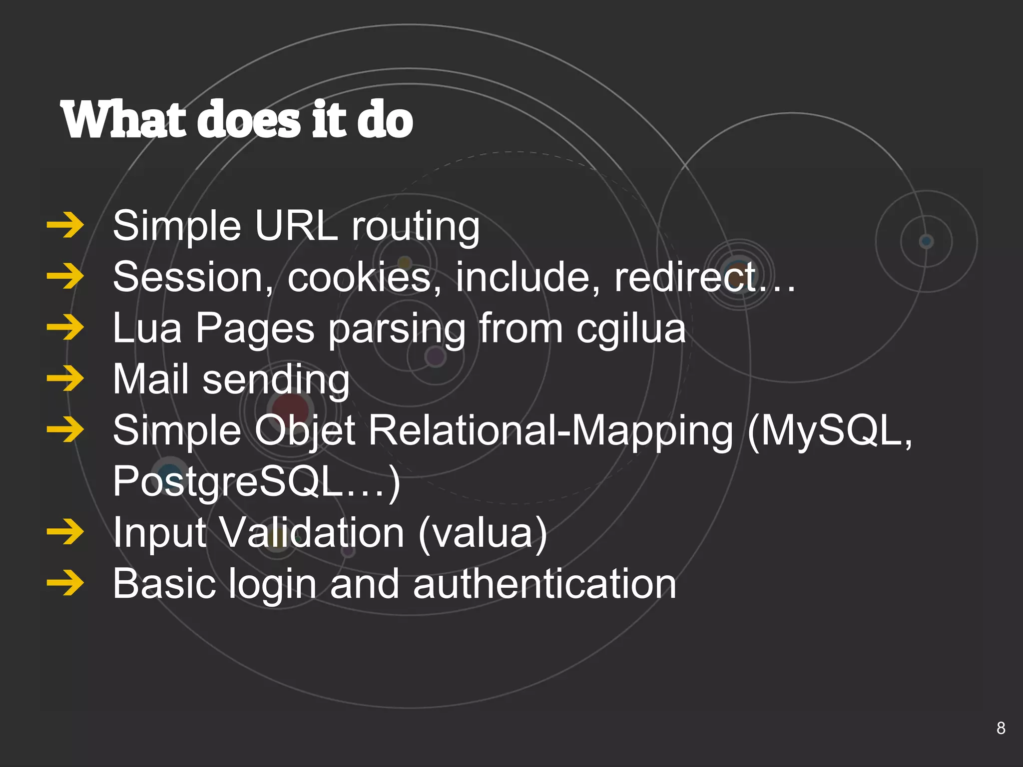 What does it do 
➔ Simple URL routing 
➔ Session, cookies, include, redirect… 
➔ Lua Pages parsing from cgilua 
➔ Mail sending 
➔ Simple Objet Relational-Mapping (MySQL, 
PostgreSQL…) 
➔ Input Validation (valua) 
➔ Basic login and authentication 
8 
 