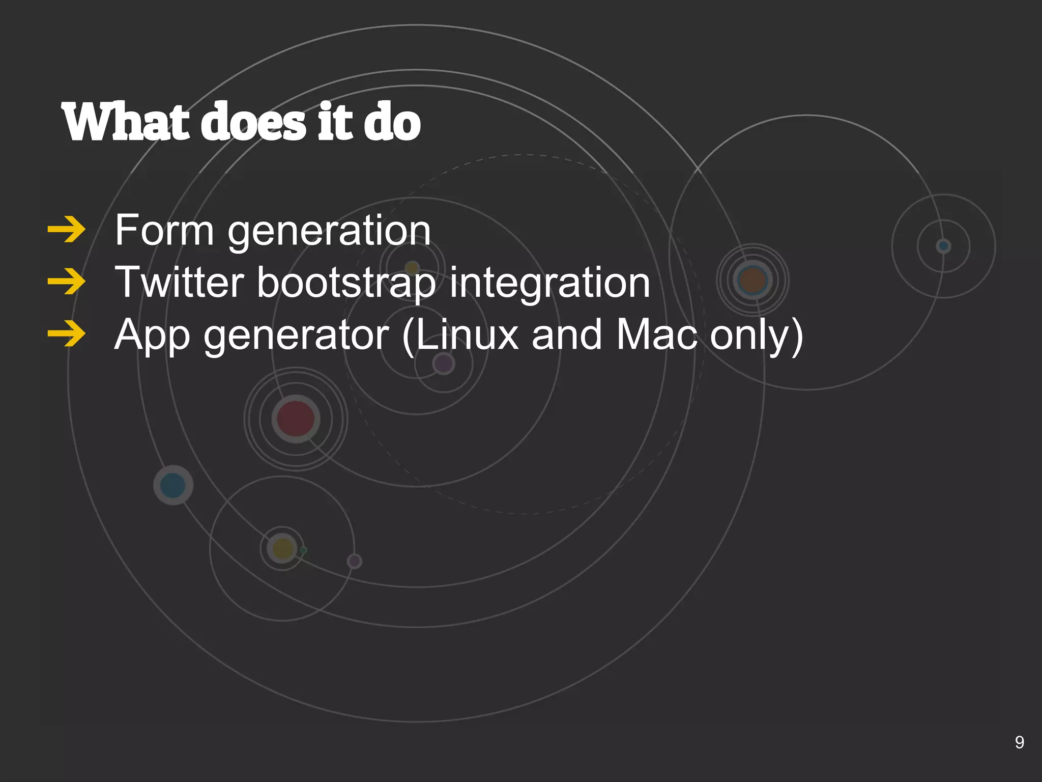 What does it do 
➔ Form generation 
➔ Twitter bootstrap integration 
➔ App generator (Linux and Mac only) 
9 
 