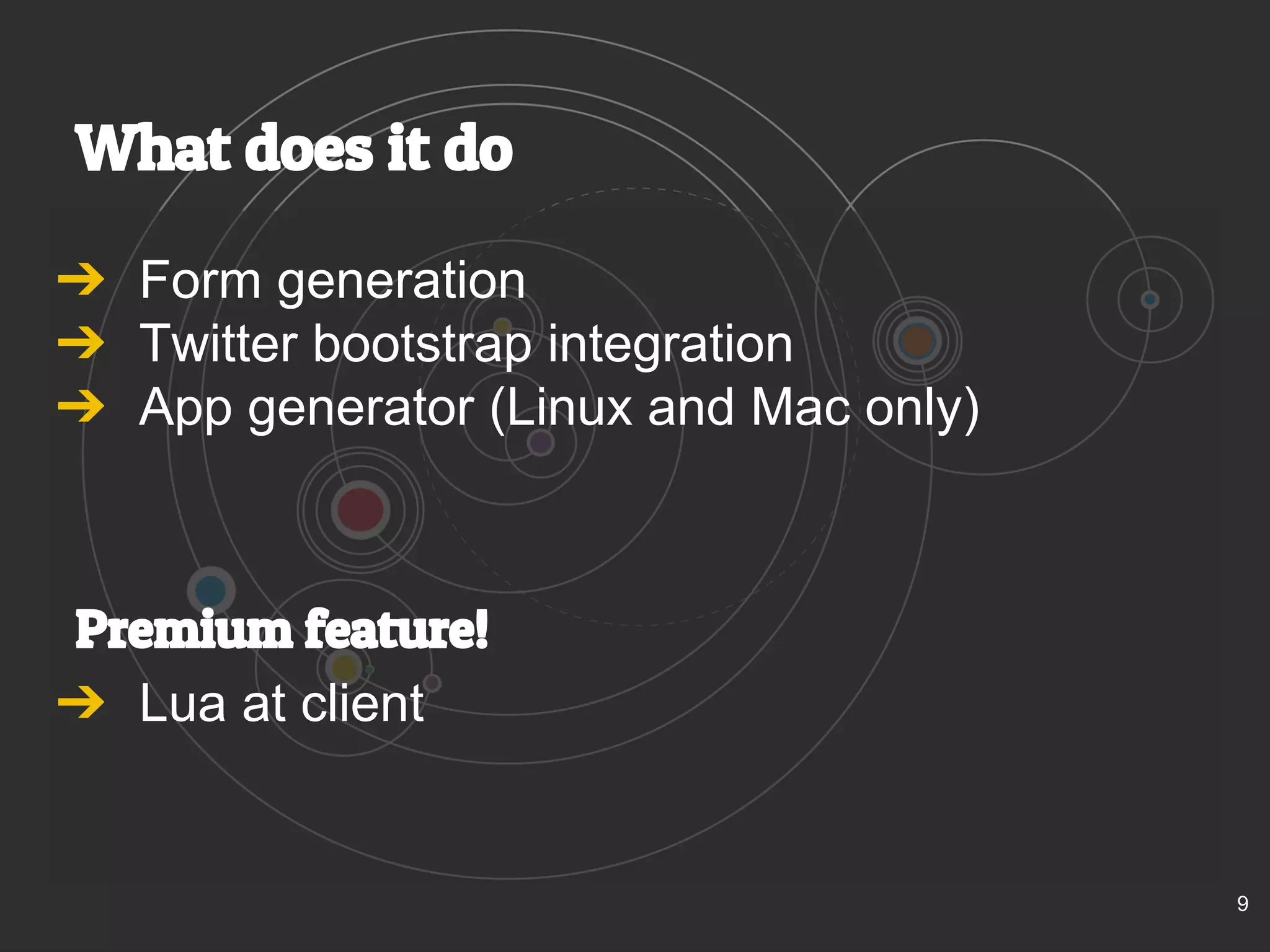 What does it do 
➔ Form generation 
➔ Twitter bootstrap integration 
➔ App generator (Linux and Mac only) 
Premium feature! 
➔ Lua at client 
9 
 