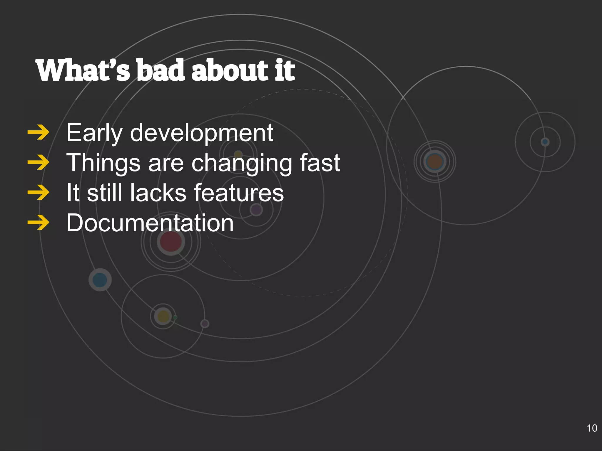 What’s bad about it 
➔ Early development 
➔ Things are changing fast 
➔ It still lacks features 
➔ Documentation 
10 
 