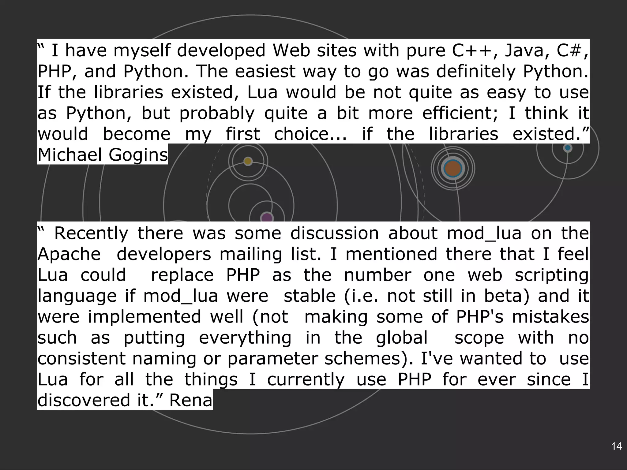 “ I have myself developed Web sites with pure C++, Java, C#, 
PHP, and Python. The easiest way to go was definitely Python. 
If the libraries existed, Lua would be not quite as easy to use 
as Python, but probably quite a bit more efficient; I think it 
would become my first choice... if the libraries existed.” 
Michael Gogins 
“ Recently there was some discussion about mod_lua on the 
Apache developers mailing list. I mentioned there that I feel 
Lua could replace PHP as the number one web scripting 
language if mod_lua were stable (i.e. not still in beta) and it 
were implemented well (not making some of PHP's mistakes 
such as putting everything in the global scope with no 
consistent naming or parameter schemes). I've wanted to use 
Lua for all the things I currently use PHP for ever since I 
discovered it.” Rena 
14 
 