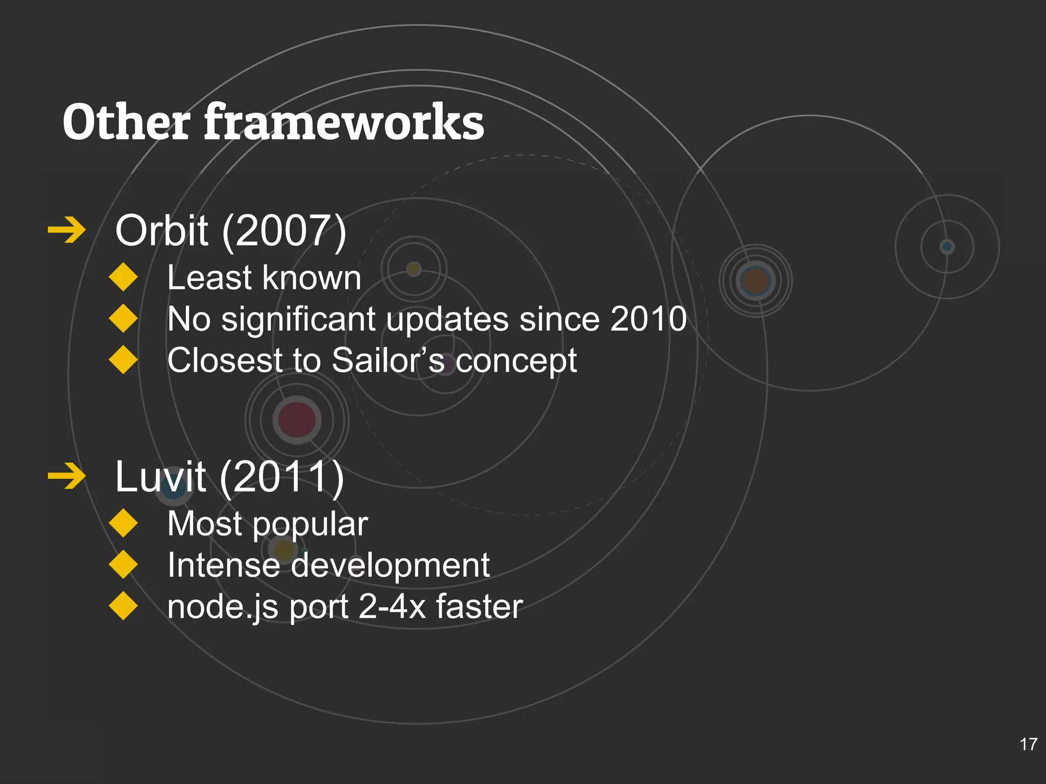 Other frameworks 
➔ Orbit (2007) 
◆ Least known 
◆ No significant updates since 2010 
◆ Closest to Sailor’s concept 
➔ Luvit (2011) 
◆ Most popular 
◆ Intense development 
◆ node.js port 2-4x faster 
17 
 