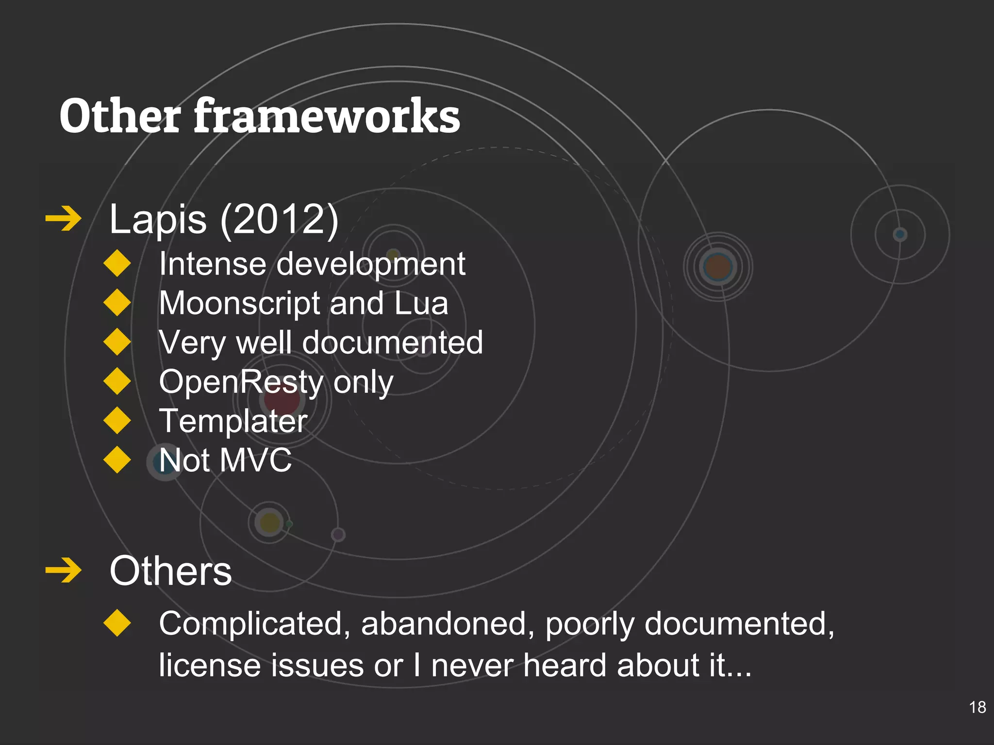 Other frameworks 
➔ Lapis (2012) 
◆ Intense development 
◆ Moonscript and Lua 
◆ Very well documented 
◆ OpenResty only 
◆ Templater 
◆ Not MVC 
➔ Others 
◆ Complicated, abandoned, poorly documented, 
license issues or I never heard about it... 
18 
 