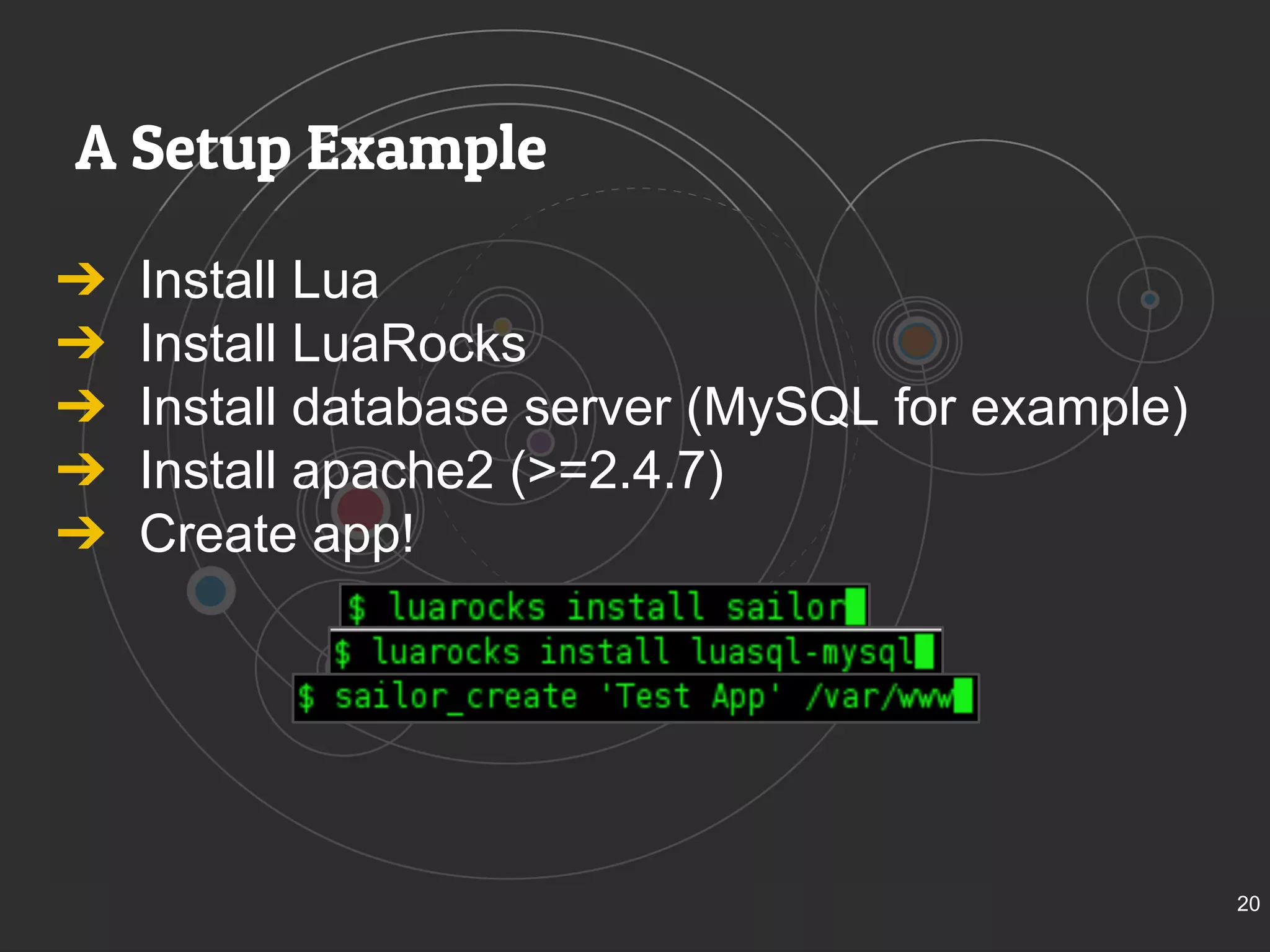 A Setup Example 
➔ Install Lua 
➔ Install LuaRocks 
➔ Install database server (MySQL for example) 
➔ Install apache2 (>=2.4.7) 
➔ Create app! 
20 
 