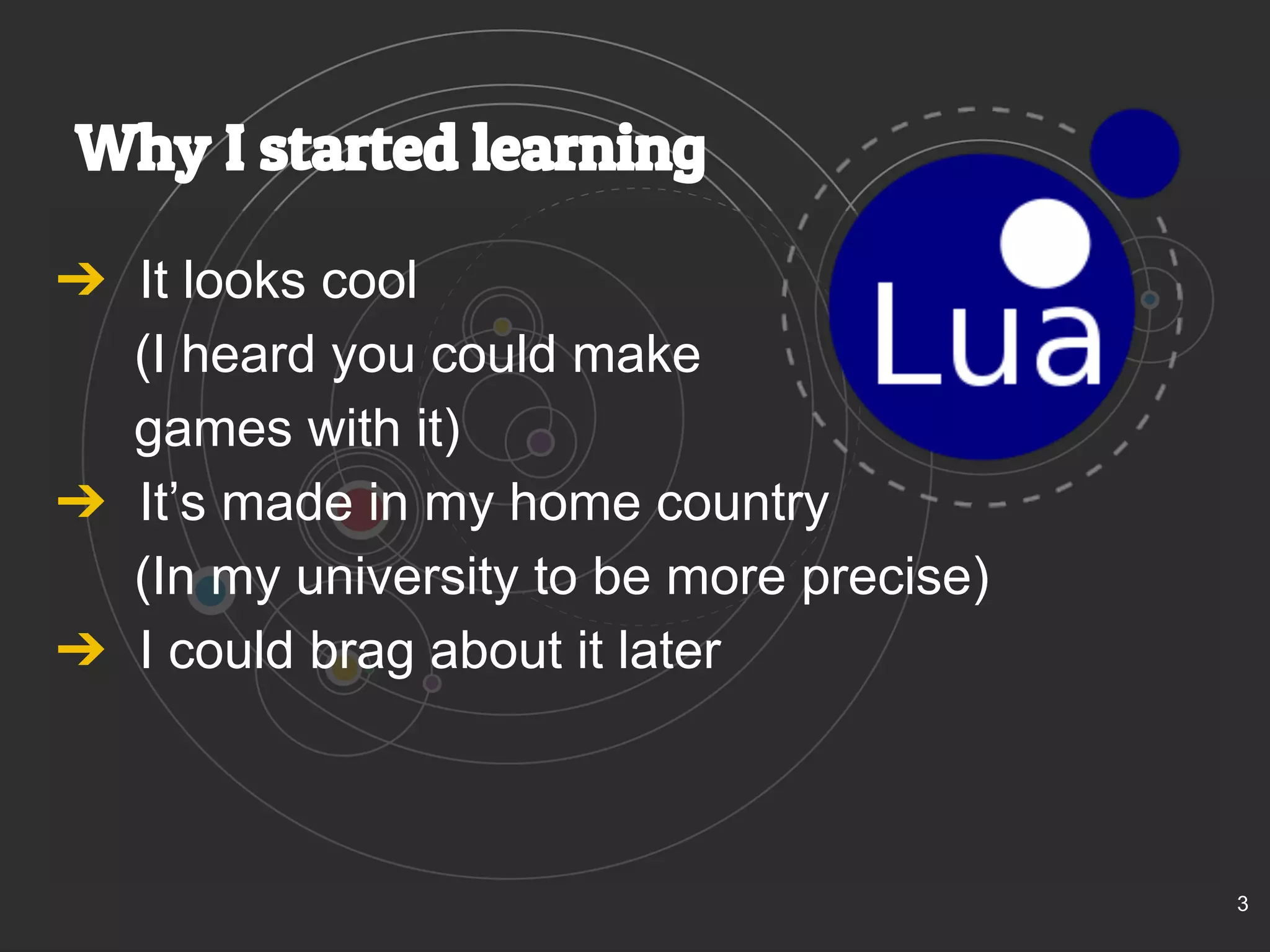 Why I started learning 
➔ It looks cool 
(I heard you could make 
games with it) 
➔ It’s made in my home country 
(In my university to be more precise) 
➔ I could brag about it later 
3 
 
