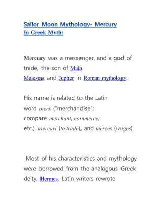 Mercury was a messenger, and a god of
trade, the son of Maia
Maiestas and Jupiter in Roman mythology.
His name is related to the Latin
word merx (“merchandise”;
compare merchant, commerce,
etc.), mercari (to trade), and merces (wages).
Most of his characteristics and mythology
were borrowed from the analogous Greek
deity, Hermes. Latin writers rewrote
 
