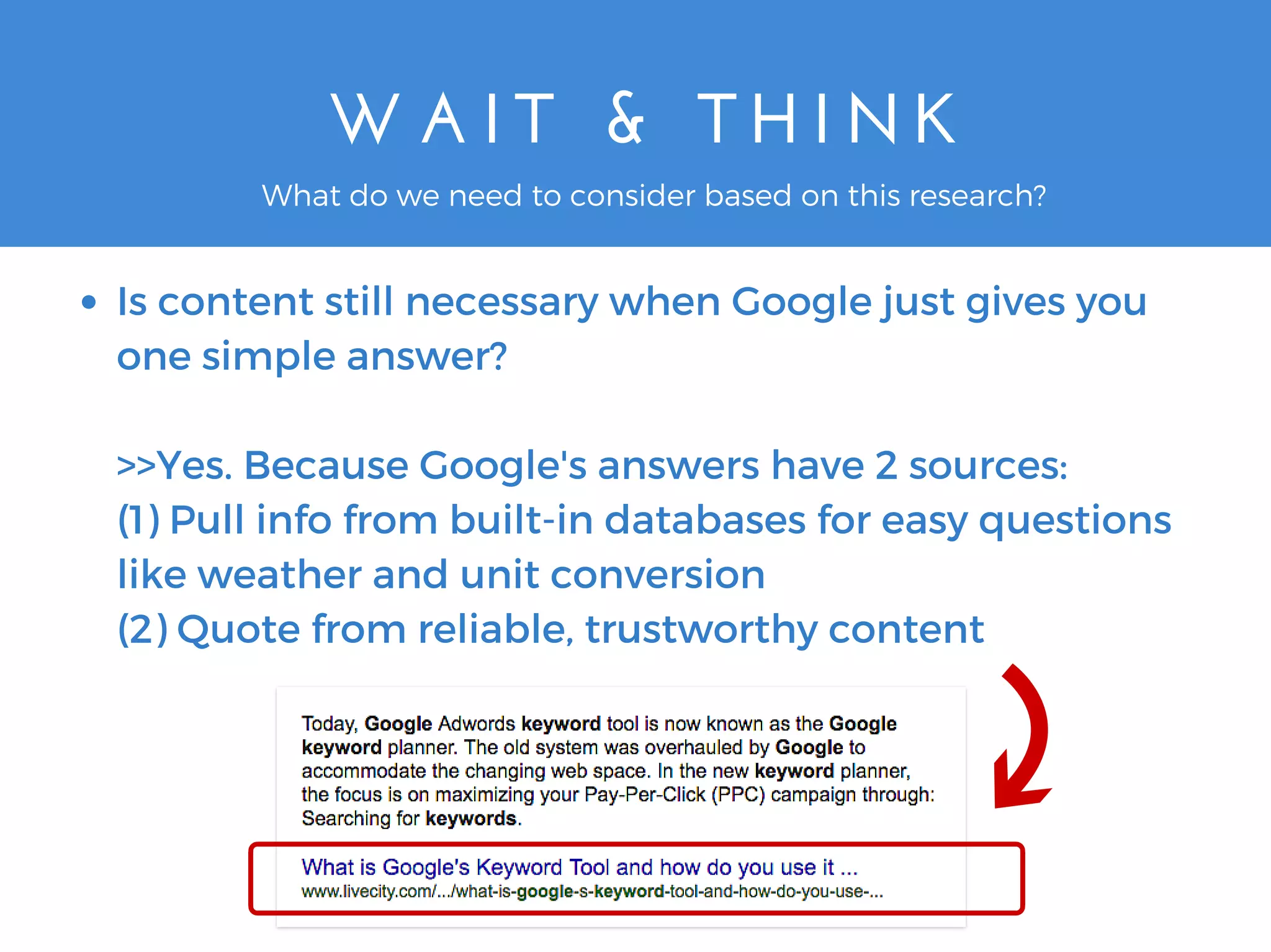 W A I T   &   T H I N K
Is content still necessary when Google just gives you
one simple answer?
>>Yes. Because Google's answers have 2 sources:
(1) Pull info from built-in databases for easy questions
like weather and unit conversion
(2) Quote from reliable, trustworthy content
What do we need to consider based on this research?
 