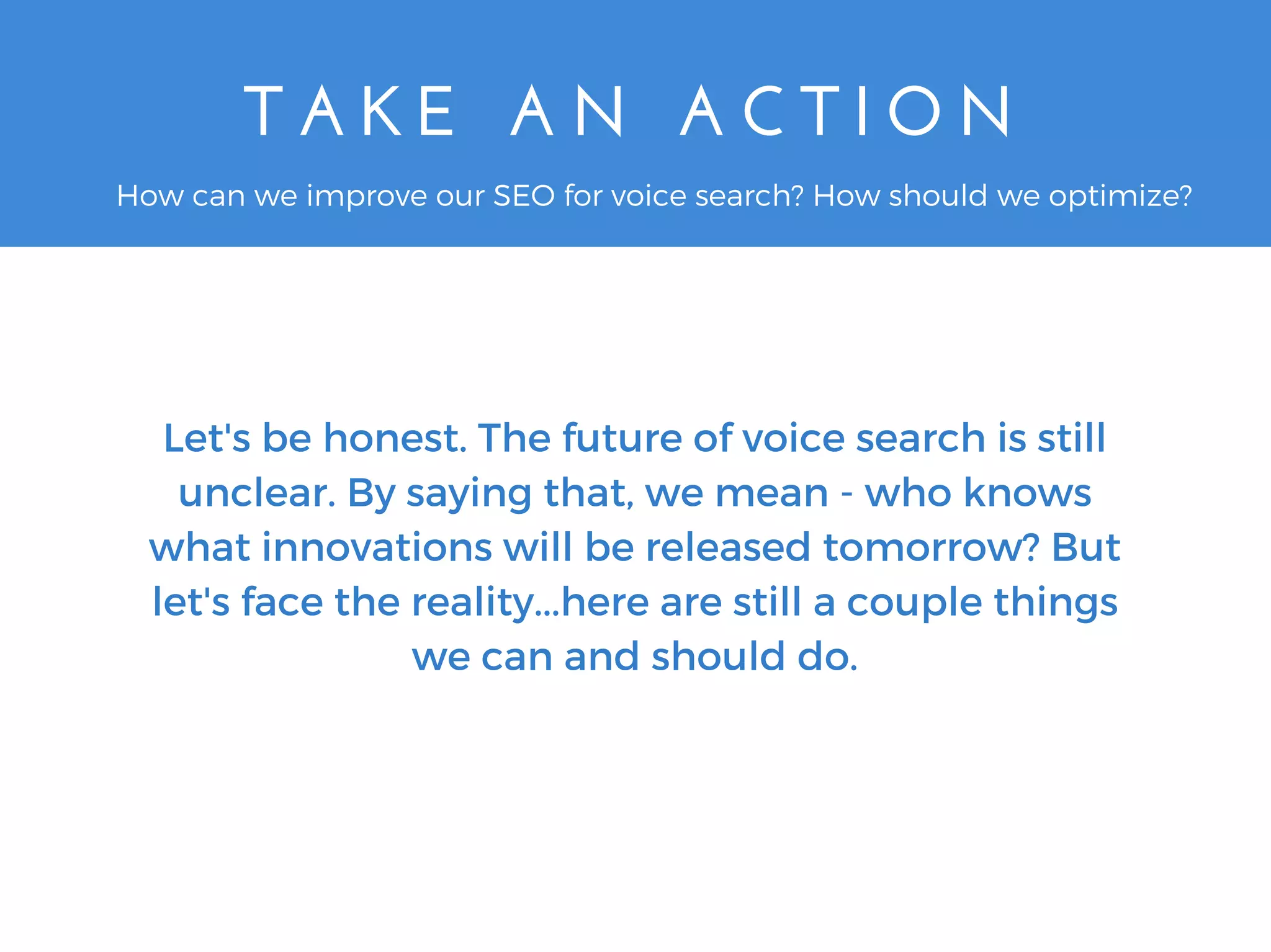 T A K E   A N   A C T I O N
Let's be honest. The future of voice search is still
unclear. By saying that, we mean - who knows
what innovations will be released tomorrow? But
let's face the reality...here are still a couple things
we can and should do.
How can we improve our SEO for voice search? How should we optimize?
 