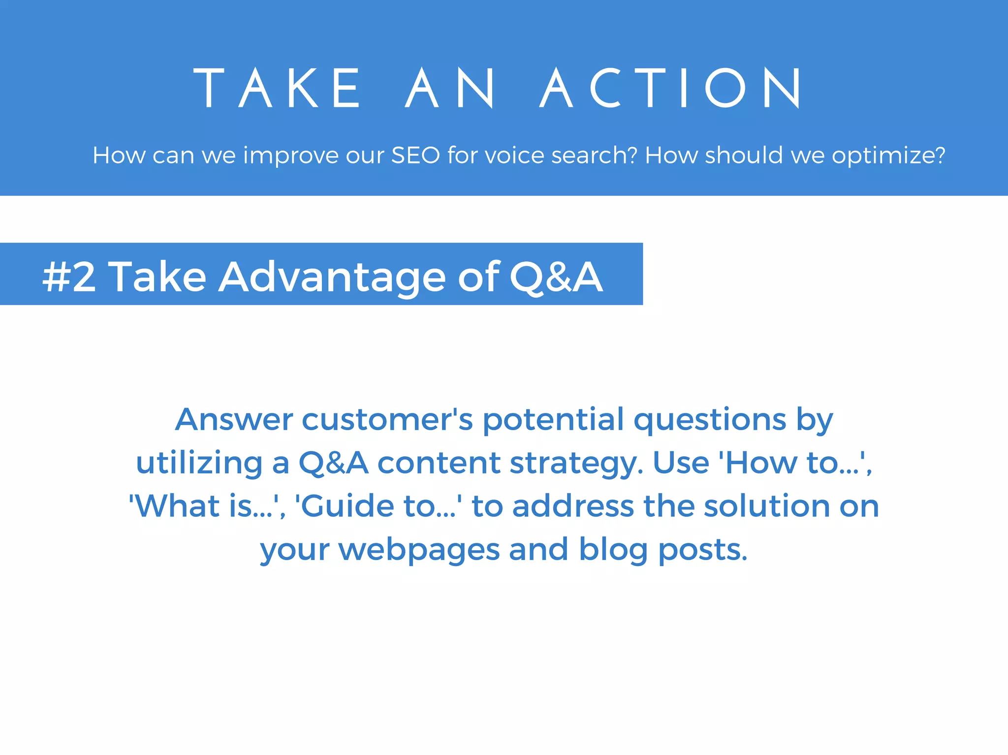 T A K E   A N   A C T I O N
#2 Take Advantage of Q&A
How can we improve our SEO for voice search? How should we optimize?
Answer customer's potential questions by
utilizing a Q&A content strategy. Use 'How to...',
'What is...', 'Guide to...' to address the solution on
your webpages and blog posts.
 