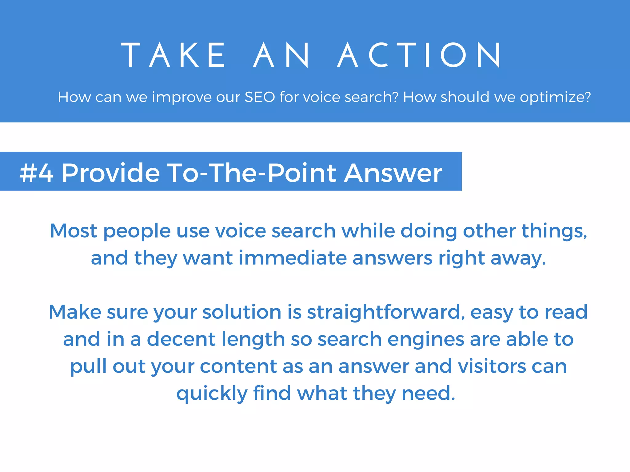 T A K E   A N   A C T I O N
#4 Provide To-The-Point Answer
How can we improve our SEO for voice search? How should we optimize?
Most people use voice search while doing other things,
and they want immediate answers right away.
Make sure your solution is straightforward, easy to read
and in a decent length so search engines are able to
pull out your content as an answer and visitors can
quickly find what they need.
 