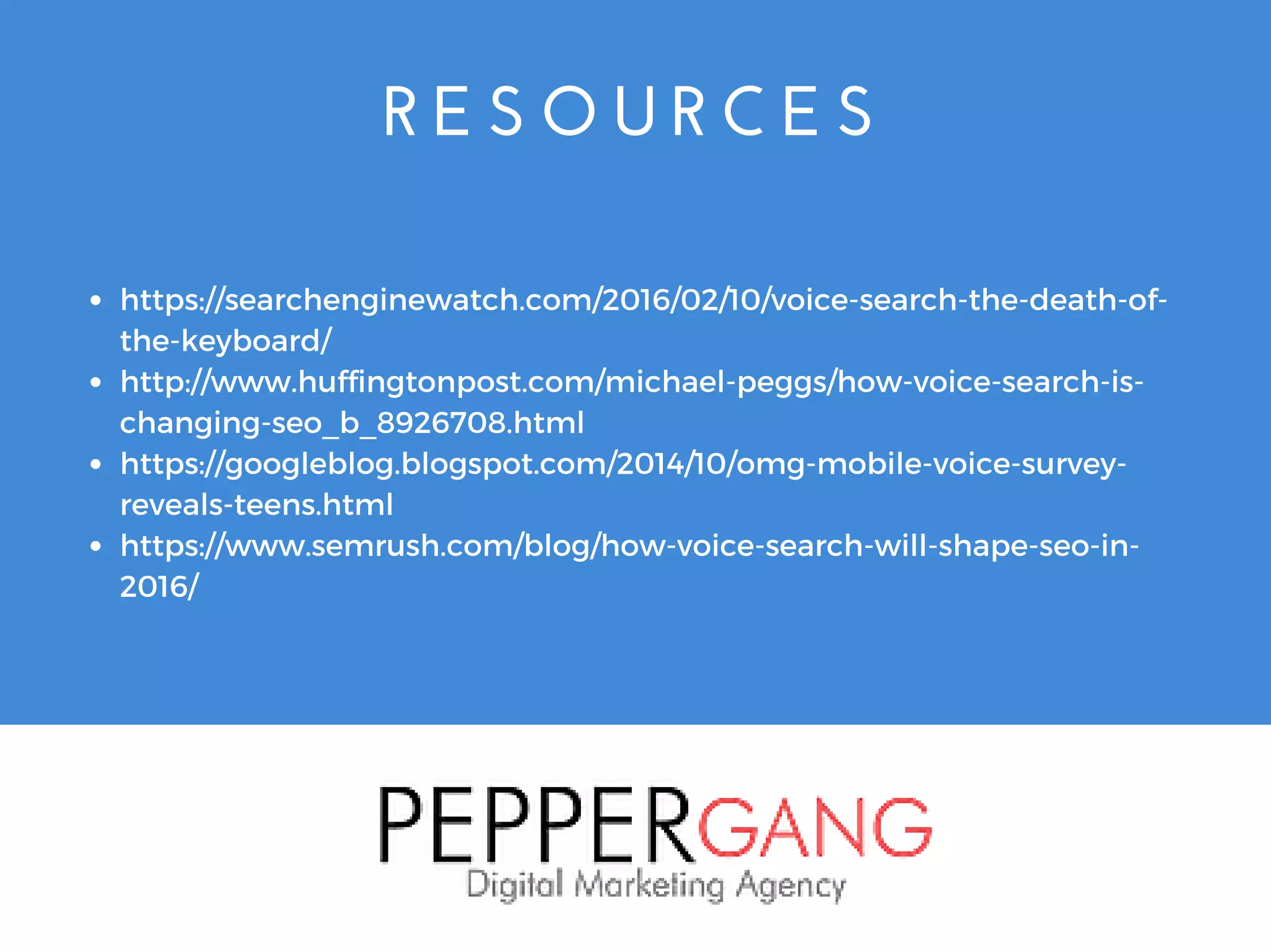 R E S O U R C E S
https://searchenginewatch.com/2016/02/10/voice-search-the-death-of-
the-keyboard/
http://www.huffingtonpost.com/michael-peggs/how-voice-search-is-
changing-seo_b_8926708.html
https://googleblog.blogspot.com/2014/10/omg-mobile-voice-survey-
reveals-teens.html
https://www.semrush.com/blog/how-voice-search-will-shape-seo-in-
2016/
 