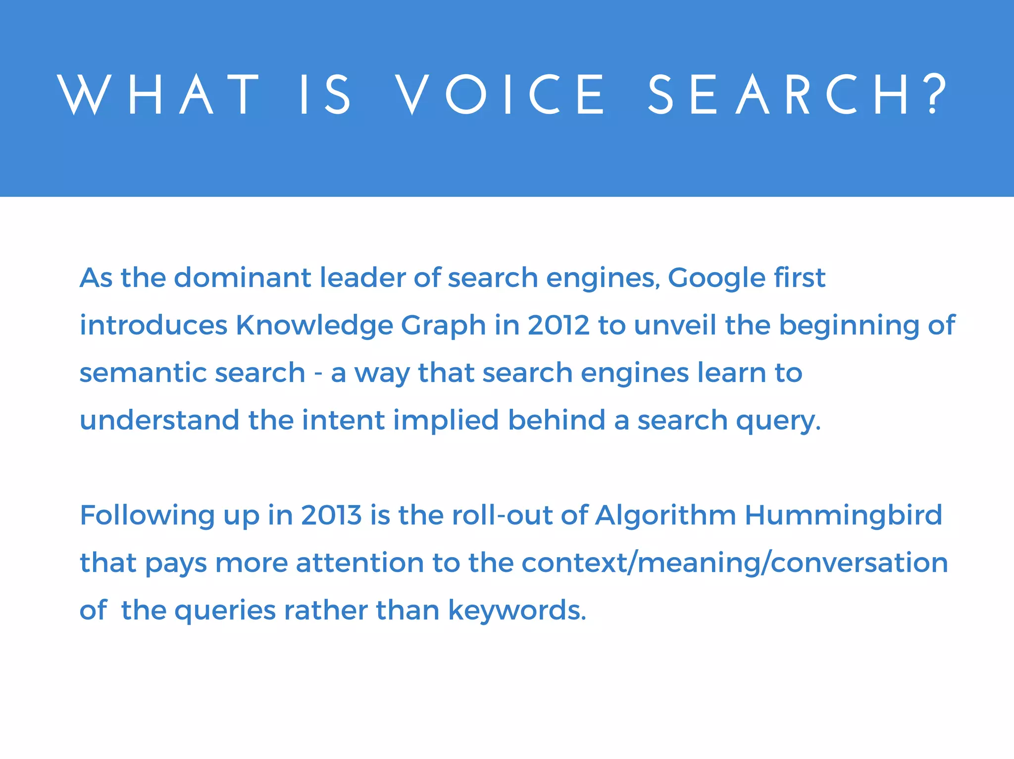 W H A T   I S   V O I C E   S E A R C H ?
As the dominant leader of search engines, Google first
introduces Knowledge Graph in 2012 to unveil the beginning of
semantic search - a way that search engines learn to
understand the intent implied behind a search query.
Following up in 2013 is the roll-out of Algorithm Hummingbird
that pays more attention to the context/meaning/conversation
of the queries rather than keywords.
 