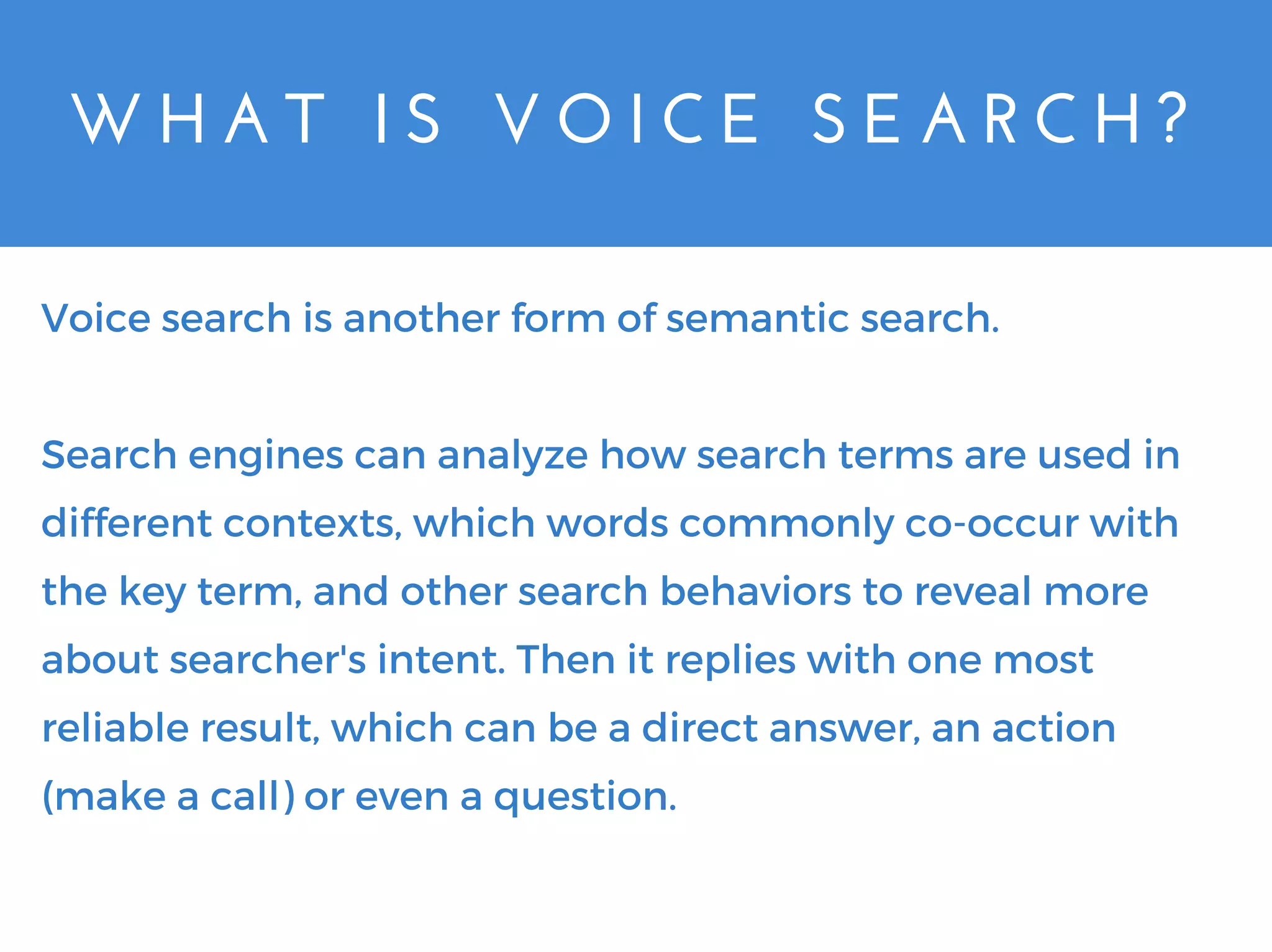 W H A T   I S   V O I C E   S E A R C H ?
Voice search is another form of semantic search.
Search engines can analyze how search terms are used in
different contexts, which words commonly co-occur with
the key term, and other search behaviors to reveal more
about searcher's intent. Then it replies with one most
reliable result, which can be a direct answer, an action
(make a call) or even a question.
 