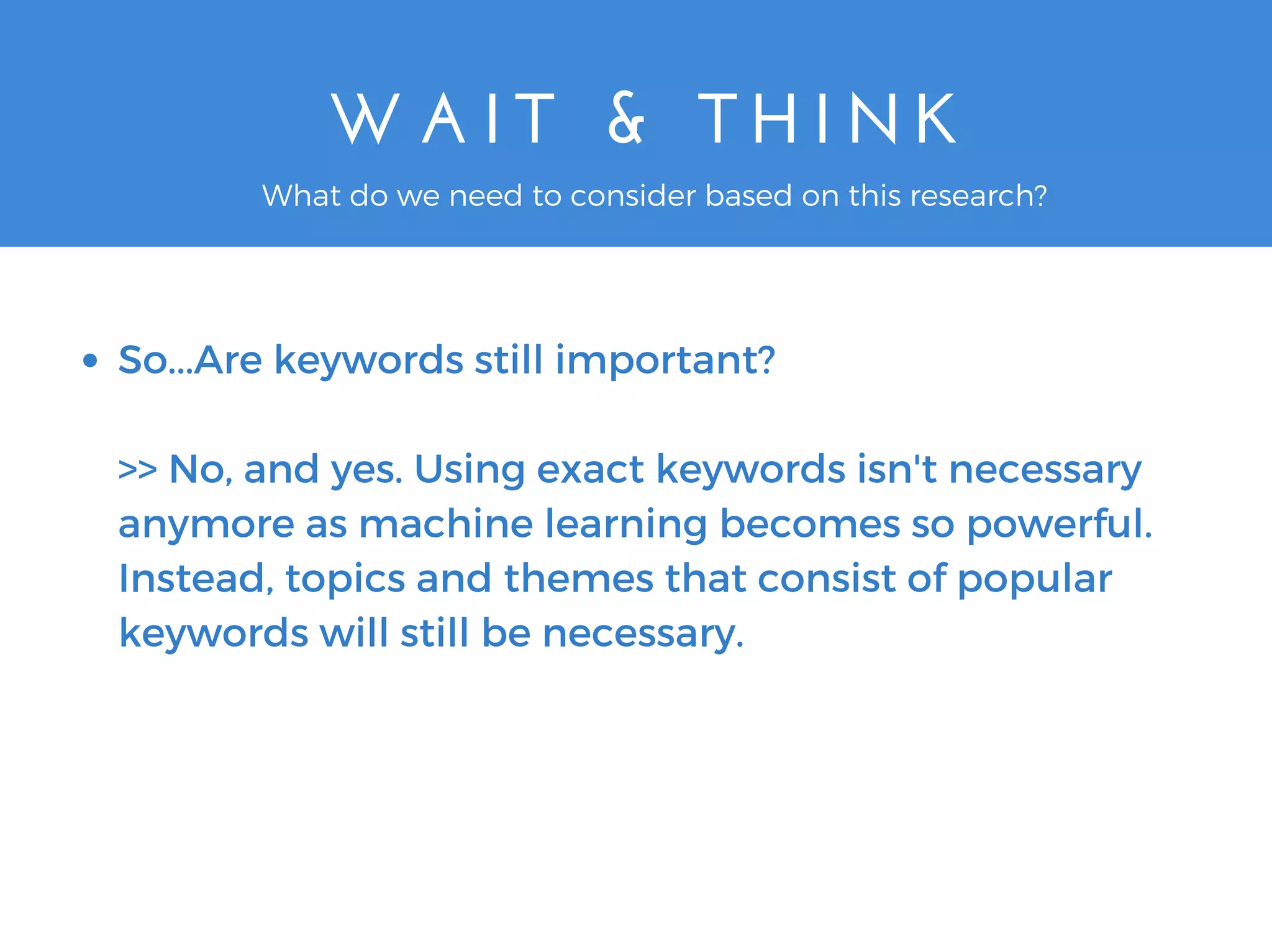 W A I T   &   T H I N K
So...Are keywords still important?
>> No, and yes. Using exact keywords isn't necessary
anymore as machine learning becomes so powerful.
Instead, topics and themes that consist of popular
keywords will still be necessary.
What do we need to consider based on this research?
 