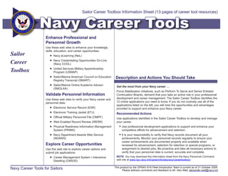 Sailor Career Toolbox Information Sheet (13 pages of career tool resources)


                Navy Career Tools
                   Enhance Professional and
                   Personnel Growth
                   Use these web sites to enhance your knowledge,
                   skills, education, and career opportunities:
Sailor                 Navy eLearning (NeL)

Career                 Navy Credentialing Opportunities On-Line
                        (Navy COOL)

Toolbox                United Services Military Apprenticeship
                        Program (USMAP)
                       Sailor/Marine American Council on Education      Description and Actions You Should Take
                        Registry Transcript (SMART)
                       Sailor/Marine Online Academic Advisor
                                                                         Get the most from your Navy career …
                        (SMOLAA)
                                                                         Force Stabilization initiatives, such as Perform To Serve and Senior Enlisted
                   Validate Personnel Information                        Continuation Boards, demand that your take an active role in your professional
                   Use these web sites to verify your Navy career and    development and career management. The Sailor Career Toolbox identifies the
                   personnel data:                                       12 online applications you need to know. If you do not routinely use all of the
                                                                         applications listed on the left, you will miss the opportunities and advantages
                       Electronic Service Record (ESR)                  provided to support and enhance your Navy career.
                       Electronic Training Jacket (ETJ)                 Recommended Actions
                       Official Military Personnel File (OMPF)          Use applications identified in the Sailor Career Toolbox to develop and manage
                       Web Enabled Record Review (WERR)                 your career.
                       Physical Readiness Information Management            Use professional development applications to support and enhance your
                        System (PRIMS)                                        competitive efforts for advancement and retention.
                       Navy Department Awards Web Service                   It is your responsibility to verify that Navy records document all your
                        (NDAWS)                                               achievements. Monitor your personnel records regularly to ensure your
                                                                              career achievements are documented properly and available when
                   Explore Career Opportunities                               reviewed for advancement, selection for retention or special programs, or
                   Use this web site to explore career options and            assignment to desired jobs. Be proactive and take all necessary actions to
                   submit job applications:                                   verify that your personnel data is current, accurate and complete.
                       Career Management System / Interactive           NOTE: You may download this information sheet from the Navy Personnel Command
                        Detailing (CMS/ID)                               web site at www.npc.navy.mil/careerinfo/staynavy/careertoolbox/.


Navy Career Tools for Sailors                                           This product by the OPNAV N16 Fleet Introduction Team is current as of 21 October 2009.
                                                                               Please address comments and feedback to Mr. Alex Watt, alexander.watt@navy.mil
 