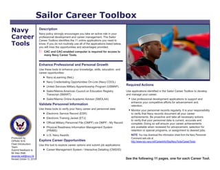 Sailor Career Toolbox
Navy                       Description
                           Navy policy strongly encourages you take an active role in your
Career                     professional development and career management. The Sailor
                           Career Toolbox identifies the 11 online applications you need to
Tools                      know. If you do not routinely use all of the applications listed below,
                           you will miss the opportunities and advantages provided.
                              CAC and CAC-enabled computer is required for access to
                               many Navy Career Tools.


                           Enhance Professional and Personal Growth
                           Use these tools to enhance your knowledge, skills, education, and
                           career opportunities:
                                Navy eLearning (NeL)
                                Navy Credentialing Opportunities On-Line (Navy COOL)
                                United Services Military Apprenticeship Program (USMAP)
                                                                                                     Required Actions
                                Sailor/Marine American Council on Education Registry                Use applications identified in the Sailor Career Toolbox to develop
                                 Transcript (SMART)                                                  and manage your career.
                                Sailor/Marine Online Academic Advisor (SMOLAA)                         Use professional development applications to support and
                                                                                                         enhance your competitive efforts for advancement and
                           Validate Personnel Information                                                retention.
                           Use these tools to verify your Navy career and personnel data:               Monitor your personnel records regularly. It is your responsibility
                                Electronic Service Record (ESR)                                         to verify that Navy records document all your career
                                Electronic Training Jacket (ETJ)                                        achievements. Be proactive and take all necessary actions
                                                                                                         to verify that your personnel data is current, accurate and
                                Official Military Personnel File (OMPF) via OMPF - My Record            complete. Doing so will ensure your career achievements
                                Physical Readiness Information Management System                        are available when reviewed for advancement, selection for
                                 (PRIMS)                                                                 retention or special programs, or assignment to desired jobs.
                                U.S. Navy Awards                                                        NOTE: You may download this information sheet from the Navy Personnel
Produced by                                                                                              Command web site at
OPNAV N16                  Explore Career Opportunities                                                  http://www.npc.navy.mil/CareerInfo/StayNavyTools/CareerTools/.
Fleet Introduction         Use this tool to explore career options and submit job applications:
Team.
Submit feedback to              Career Management System / Interactive Detailing (CMS/ID)
Mr Alex Watt.
alexander.watt@navy.mil
Revised October 15, 2010                                                                             See the following 11 pages, one for each Career Tool.
 