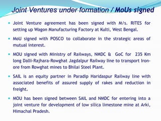  Joint Venture agreement has been signed with M/s. RITES for
setting up Wagon Manufacturing Factory at Kulti, West Bengal.
 MoU signed with POSCO to collaborate in the strategic areas of
mutual interest.
 MOU signed with Ministry of Railways, NMDC & GoC for 235 Km
long Dalli-Rajhara-Rowghat Jagdalpur Railway line to transport Iron-
ore from Rowghat mines to Bhilai Steel Plant.
 SAIL is an equity partner in Paradip Haridaspur Railway line with
associated benefits of assured supply of rakes and reduction in
freight.
 MOU has been signed between SAIL and NMDC for entering into a
joint venture for development of low silica limestone mine at Arki,
Himachal Pradesh.
Joint Ventures under formation / MoUs signed
 