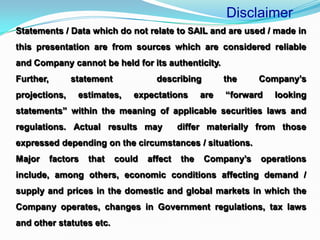 Statements / Data which do not relate to SAIL and are used / made in
this presentation are from sources which are considered reliable
and Company cannot be held for its authenticity.
Further, statement describing the Company’s
projections, estimates, expectations are “forward looking
statements” within the meaning of applicable securities laws and
regulations. Actual results may differ materially from those
expressed depending on the circumstances / situations.
Major factors that could affect the Company’s operations
include, among others, economic conditions affecting demand /
supply and prices in the domestic and global markets in which the
Company operates, changes in Government regulations, tax laws
and other statutes etc.
Disclaimer
 