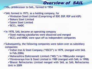 Overview of SAIL
HSL, predecessor to SAIL, formed in 1954
SAIL formed in 1973, as a holding company, for
Hindustan Steel Limited (Comprising of BSP, DSP, RSP and ASP)
Bokaro Steel Limited
Salem Steel Limited
BCCL, NMDC
In 1978, SAIL became an operating company
Steel making subsidiaries were dissolved and merged
BCCL and NMDC were spun off as independent companies
Subsequently, the following companies were taken over as subsidiary
companies:
Indian Iron & Steel Company (“IISCO”) in 1979, (merged with SAIL
in Feb.2006)
Maharashtra Elektrosmelt Limited (“MEL”) in 1986(under merger)
Visvesvaraya Iron & Steel Limited in 1989 (merged with SAIL in 1998)
Bharat Refrectories Limited merged with SAIL as SAIL Refrectories
Unit in 2009
 