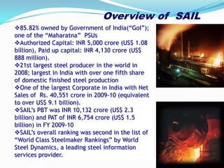 85.82% owned by Government of India(“GoI”);
one of the “Maharatna” PSUs
Authorized Capital: INR 5,000 crore (US$ 1.08
billion), Paid up capital: INR 4,130 crore (US$
888 million).
21st largest steel producer in the world in
2008; largest in India with over one fifth share
of domestic finished steel production
One of the largest Corporate in India with Net
Sales of Rs. 40,551 crore in 2009-10 (equivalent
to over US$ 9.1 billion).
SAIL’s PBT was INR 10,132 crore (US$ 2.3
billion) and PAT of INR 6,754 crore (US$ 1.5
billion) in FY 2009-10
SAIL’s overall ranking was second in the list of
“World Class Steelmaker Rankings” by World
Steel Dynamics, a leading steel information
services provider.
Overview of SAIL
 