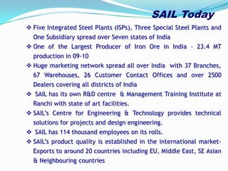  Five Integrated Steel Plants (ISPs), Three Special Steel Plants and
One Subsidiary spread over Seven states of India
 One of the Largest Producer of Iron Ore in India – 23.4 MT
production in 09-10
 Huge marketing network spread all over India with 37 Branches,
67 Warehouses, 26 Customer Contact Offices and over 2500
Dealers covering all districts of India
 SAIL has its own R&D centre & Management Training Institute at
Ranchi with state of art facilities.
 SAIL’s Centre for Engineering & Technology provides technical
solutions for projects and design engineering.
 SAIL has 114 thousand employees on its rolls.
 SAIL’s product quality is established in the international market-
Exports to around 20 countries including EU, Middle East, SE Asian
& Neighbouring countries
SAIL Today
 