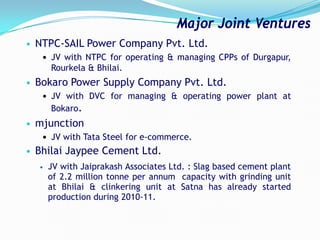 • NTPC-SAIL Power Company Pvt. Ltd.
 JV with NTPC for operating & managing CPPs of Durgapur,
Rourkela & Bhilai.
• Bokaro Power Supply Company Pvt. Ltd.
 JV with DVC for managing & operating power plant at
Bokaro.
• mjunction
 JV with Tata Steel for e-commerce.
• Bhilai Jaypee Cement Ltd.
• JV with Jaiprakash Associates Ltd. : Slag based cement plant
of 2.2 million tonne per annum capacity with grinding unit
at Bhilai & clinkering unit at Satna has already started
production during 2010-11.
Major Joint Ventures
 
